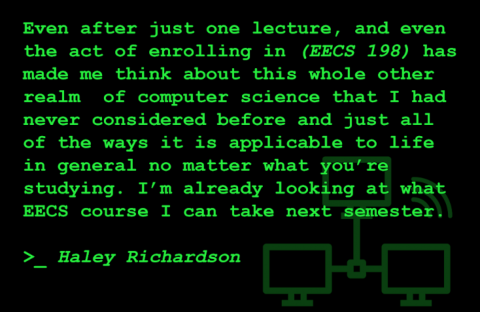 A quote from Haley Richardson, a student in EECS 198: Even after just one lecture, and even the act of enrolling in (EECS 198) has made me think about this whole other realm of computer science that I had never considered before and just all of the ways it is applicable to life in general no matter what you're studying. I'm already looking at what EECS course I can take next semester.